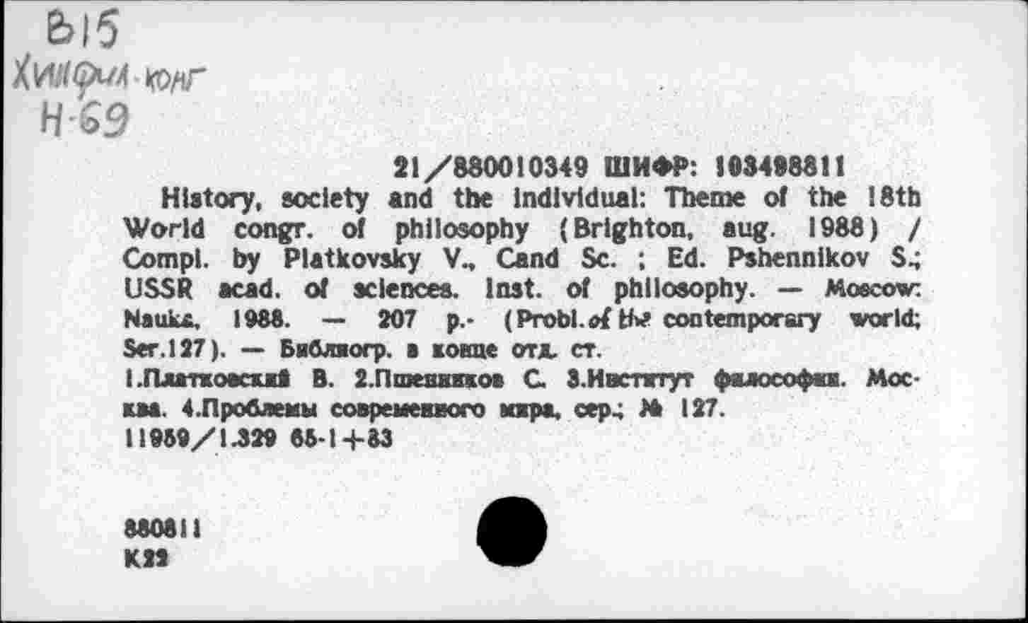 ﻿Ыб
HG9
21/880010349 ШИФР: 103498811
History, society and the Individual: Theme of the 18th World congr. of philosophy (Brighton, aug. 1988) / Compl. by Platkovsky V., Cand Sc. *, Ed. Pshennikov S; USSR acad. of sciences. Inst, of philosophy. — Moscow: Nauix, 1988. — 207 p.- (Probl. oi tbf contemporary world; Ser. 127). — Библиогр. в конце отд. ст.
1.Платкоаси8 В. 2.Пшеннкков С. З.Ивстнтут фялософш. Москва. 4.Проблемы современного кжра, сер4 М 127.
II959/1.329 86-14-83
880811 К21